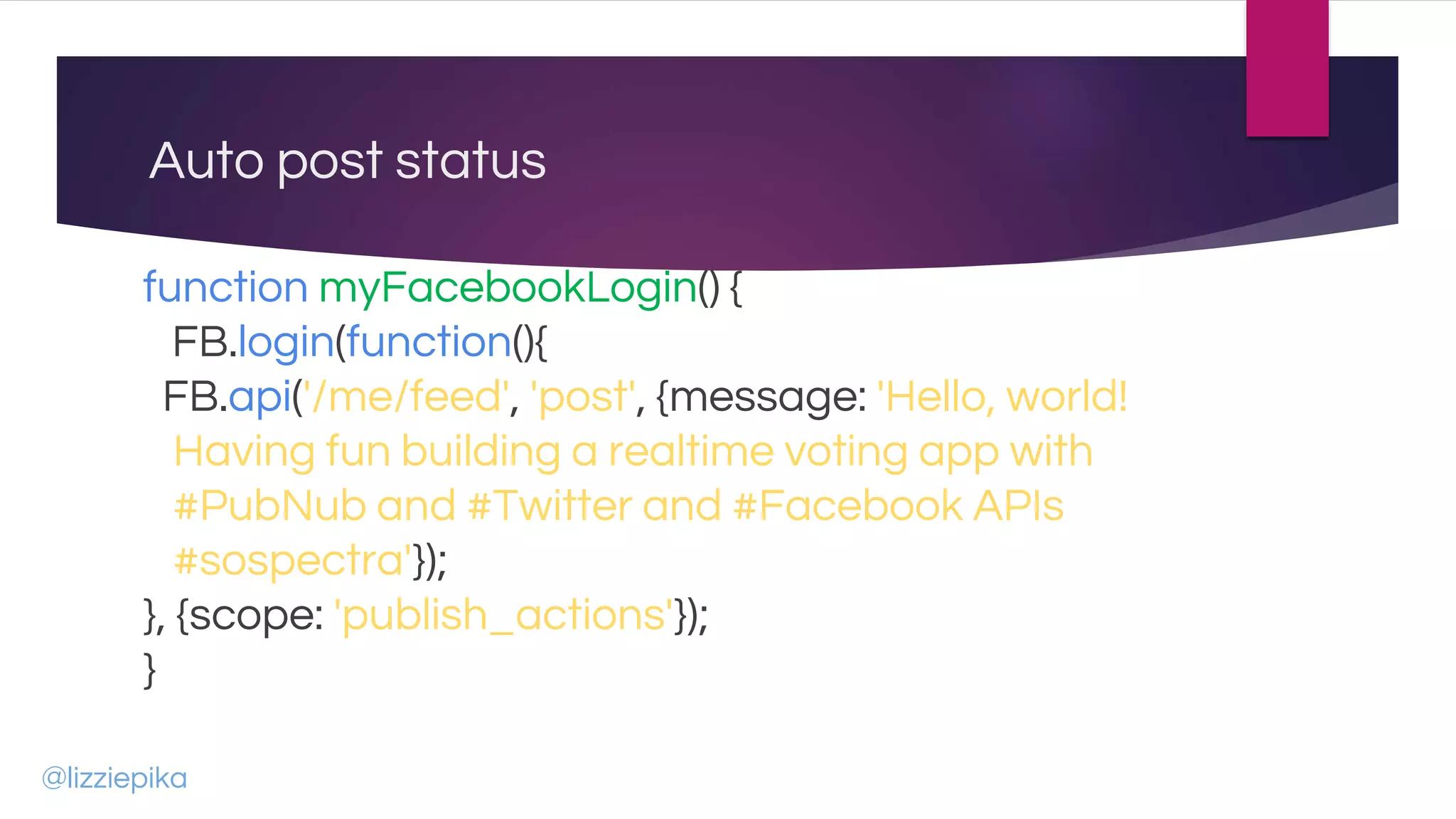 Auto post status
function myFacebookLogin() {
FB.login(function(){
FB.api('/me/feed', 'post', {message: 'Hello, world!
Having fun building a realtime voting app with
#PubNub and #Twitter and #Facebook APIs
#sospectra'});
}, {scope: 'publish_actions'});
}
@lizziepika
 