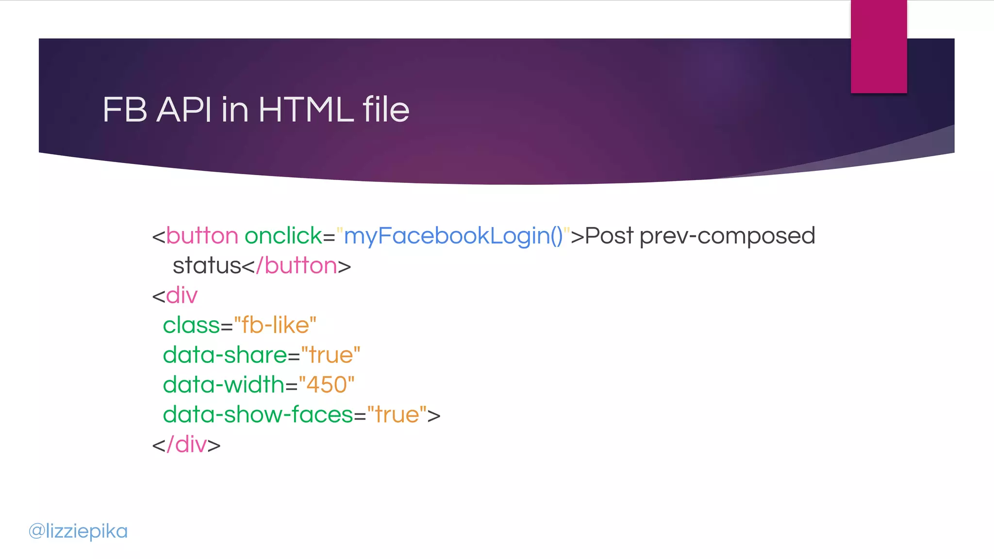 FB API in HTML file
<button onclick="myFacebookLogin()">Post prev-composed
status</button>
<div
class="fb-like"
data-share="true"
data-width="450"
data-show-faces="true">
</div>
@lizziepika
 