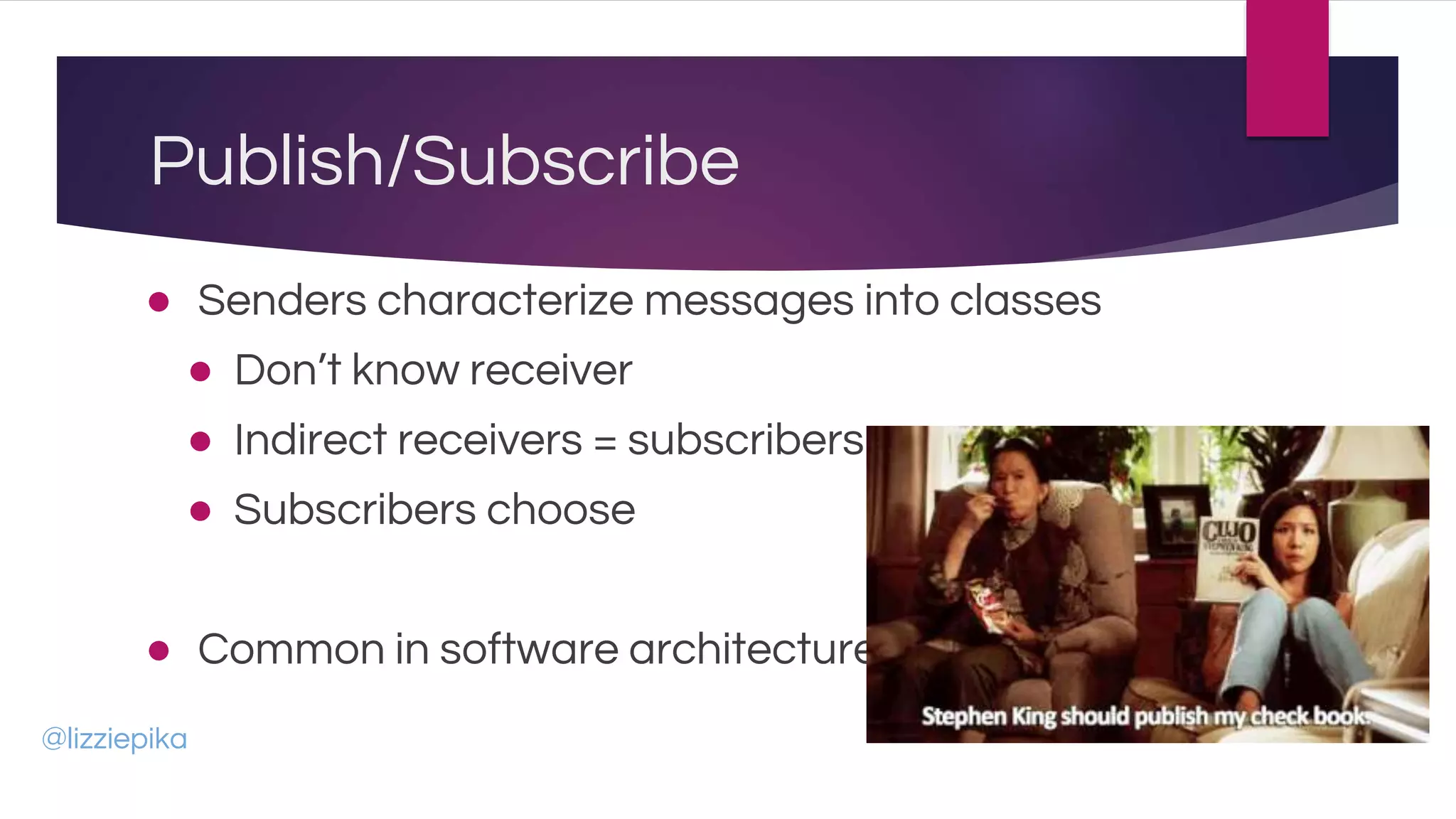 Publish/Subscribe
● Senders characterize messages into classes
● Don’t know receiver
● Indirect receivers = subscribers
● Subscribers choose
● Common in software architecture
@lizziepika
 