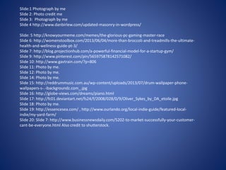 Slide:1 Photograph by me
Slide 2: Photo credit me
Slide 3: Photograph by me
Slide 4 http://www.danbirlew.com/updated-masonry-in-wordpress/
Slide: 5 http://knowyourmeme.com/memes/the-glorious-pc-gaming-master-race
Slide 6: http://womenstoolbox.com/2013/06/04/more-than-broccoli-and-treadmills-the-ultimate-
health-and-wellness-guide-pt-3/
Slide 7: http://blog.projectionhub.com/a-powerful-financial-model-for-a-startup-gym/
Slide 9: http://www.pinterest.com/pin/565975878142571082/
Slide 10: http://www.gavtrain.com/?p=806
Slide 11: Photo by me.
Slide 12: Photo by me.
Slide 14: Photo by me.
Slide 15: http://reddrummusic.com.au/wp-content/uploads/2013/07/drum-wallpaper-phone-
wallpapers-s-.-ibackgroundz.com_.jpg
Slide 16: http://globe-views.com/dreams/piano.html
Slide 17: http://fc01.deviantart.net/fs24/f/2008/028/0/9/Oliver_Sykes_by_DA_etoile.jpg
Slide 18: Photo by me.
Slide 19: http://essencesea.com/ , http://www.ourlando.org/local-indie-guide/featured-local-
indie/my-yard-farm/
Slide 20: Slide 7: http://www.businessnewsdaily.com/5202-to-market-successfully-your-customer-
cant-be-everyone.html Also credit to shutterstock.
 