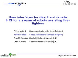 User interfaces for direct and remote HRI for a swarm of robots assisting fire-fighters Affligem, October 19, 2009 Elvina Motard Space Applications Services (Belgium) Jeremi Gancet Space Applications Services (Belgium) Amir M. Naghsh Sheffield Hallam University (UK) Chris R. Roast Sheffield Hallam University (UK) 