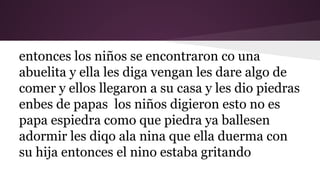entonces los niños se encontraron co una
abuelita y ella les diga vengan les dare algo de
comer y ellos llegaron a su casa y les dio piedras
enbes de papas los niños digieron esto no es
papa espiedra como que piedra ya ballesen
adormir les diqo ala nina que ella duerma con
su hija entonces el nino estaba gritando

 