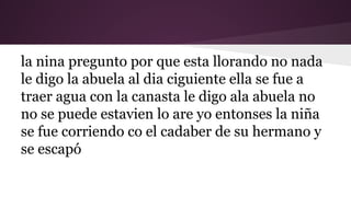 la nina pregunto por que esta llorando no nada
le digo la abuela al dia ciguiente ella se fue a
traer agua con la canasta le digo ala abuela no
no se puede estavien lo are yo entonses la niña
se fue corriendo co el cadaber de su hermano y
se escapó

 