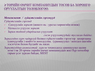 ТӨРИЙН ӨМЧИТ КОМПАНИУДЫН ТӨСӨВ БА ХӨРӨНГӨ 
ОРУУЛАЛТЫН ТӨЛӨВЛӨГӨӨ. 
Менежмент / гүйцэтгэлийн гэрээнүүд 
Гүйцэтгэлийн гэрээнд 
 Санхүүгийн зорилт (жишээ нь : урсгал хөрөнгийн өгөөж) 
 Үйлчилгээ үзүүлэх зорилт 
 Зарим тодоод удирдлагын үзүүлэлт 
гэсэн үзүүлэлтүүдийг тусгасан байдаг. 
Зорилгодоо хүрч чадаргүй болвол гүйцэтгэлийн гэрээгээр захиргааны 
(санхүүгийн ) шийтгэл ноогдуулна. (урамшуулал / ноогдол ашгийн 
хэсэгчлэн болон бүгдийг нь хасах 
Зорилтууддаа амжиллтай хүрсэн тохиолдолд урамшуулал цалин 
өгнө гэж 20 орчим төрийн өмчит компаниудын жил бүр хөтөлбөр 
гарын үсэг зурсан байдаг, SIEST 
 