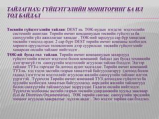 ТАЙЛАГНАХ: ГҮЙЦЭТГЭЛИЙН МОНИТОРИНГ БА ИЛ 
ТОД БАЙДАЛ 
Төсвийн гүйцэтгэлийн тайлан: DEST нь ТӨК-иудын нэгдсэн мэдээллийн 
системийг ашиглан Төрийн өмчит комданиудын төсвийн гүйцэтгэл ба 
санхүүгийн үйл ажиллагааг хянадаг . ТӨК-ний зардлууд сар бүр хянагдаж 
төсвийн тэнцэлд ордог. 2 сар бүрт DEST төрийн өмчит компаны холбогдох 
хөрөнгө оруулалтын төлөвлөгөөн дээр суурилсан төсвийн гүйцэтгэлийг 
хамарсан онлайн тайланг нийтэлдэг . 
ТӨК-ий бусад гол тайлан. Төрийн өмчит компаниудын захирлууд 
гүйцэтгэлийн нэмэлт мэдээлэл болон компаний байдал дах бусад техникийн 
дэлгэрэнгүй гэх санхүүгийн мэдээллийг агуулсан тайлан бэлддэг. Эдгээр 
тайланг ТУЗ-с гаргадаг ба дотоод аудит хадгалдаг. Төрийн өмчит компаний 
ТУЗ нь хэд хэдэн засгийн газрын хяналттай байгууллагаруу (дотоод болон 
гадаад ) нэгтгэсэн мэдээллийг агуулсан жилийн санхүүгийн тайланг илгээх 
үүрэгтэй. Түүнчлэн Төрийн өмчит компаний ТУЗ дотооддоо гүйцэтгэл ба 
хуулийн холбогдох хяналтын байгууллагад өөрсдийн жилийн тайлангууд 
болон санхүүгийн тайлангуудыг задруулдаг. Гадагш онлайн нийтэлдэг. 
Түүнчлэн холбооны засгийн газрын төсвийн удирдамжийн хуульд зааснаар 
(Lei de Diretrizes Orçamentárias), ТӨК төрийн сангаас санхүүгийн эрсдлийн 
тооцоог агуулсан хавсралтыг хүлээн авдаг . Энэ мэдээг төрйин сан бэлдэнэ. 
 
