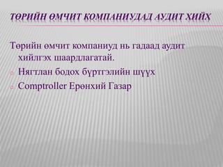 ТӨРИЙН ӨМЧИТ КОМПАНИУДАД АУДИТ ХИЙХ 
Төрийн өмчит компаниуд нь гадаад аудит 
хийлгэх шаардлагатай. 
o Нягтлан бодох бүртгэлийн шүүх 
o Comptroller Ерөнхий Газар 
 