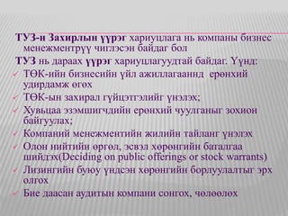ТУЗ-н Захирлын үүрэг хариуцлага нь компаны бизнес 
менежментрүү чиглэсэн байдаг бол 
ТУЗ нь дараах үүрэг хариуцлагуудтай байдаг. Үүнд: 
 ТӨК-ийн бизнесийн үйл ажиллагааннд ерөнхий 
удирдамж өгөх 
 ТӨК-ын захирал гүйцэтгэлийг үнэлэх; 
 Хувьцаа эзэмшигчдийн ерөнхий чуулганыг зохион 
байгуулах; 
 Компаний менежментийн жилийн тайланг үнэлэх 
 Олон нийтийн өргөл, эсвэл хөрөнгийн баталгаа 
шийдэх(Deciding on public offerings or stock warrants) 
 Лизингийн буюу үндсэн хөрөнгийн борлуулалтыг эрх 
олгох 
 Бие даасан аудитын компани сонгох, чөлөөлөх 
 
