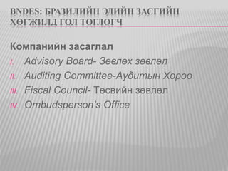 BNDES: БРАЗИЛИЙН ЭДИЙН ЗАСГИЙН 
ХӨГЖИЛД ГОЛ ТОГЛОГЧ 
Компанийн засаглал 
I. Advisory Board- Зөвлөх зөвлөл 
II. Auditing Committee-Аудитын Хороо 
III. Fiscal Council- Төсвийн зөвлөл 
IV. Ombudsperson’s Office 
 