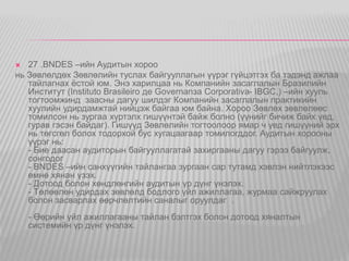  27 .BNDES –ийн Аудитын хороо 
нь Зөвлөлдөх Зөвлөлийн туслах байгууллагын үүрэг гүйцэтгэх ба тэдэнд ажлаа 
тайлагнах ёстой юм. Энэ харилцаа нь Компанийн засаглалын Бразилийн 
Институт (Instituto Brasileiro де Governanзa Corporativa- IBGC,) –ийн хууль 
тогтоомжинд заасны дагуу шилдэг Компанийн засаглалын практикийн 
хуулийн удирдамжтай нийцэж байгаа юм байна. Хороо Зөвлөх зөвлөлөөс 
томилсон нь зургаа хүртэлх гишүүнтэй байж болно (үүнийг бичиж байх үед, 
гурав гэсэн байдаг). Гишүүд Зөвлөлийн тогтоолоор ямар ч үед гишүүний эрх 
нь төгсгөл болох тодорхой бус хугацаагаар томилогддог. Аудитын хорооны 
үүрэг нь: 
- Бие даасан аудиторын байгууллагатай захиргааны дагуу гэрээ байгуулж, 
сонгодог 
- BNDES –ийн санхүүгийн тайлангаа зургаан сар тутамд хэвлэн нийтлэхээс 
өмнө хянан үзэх. 
- Дотоод болон хөндлөнгийн аудитын үр дүнг үнэлэх. 
- Төлөөлөн удирдах зөвлөлд бодлого үйл ажиллагаа, журмаа сайжруулах 
болон засварлах өөрчлөлтийн саналыг оруулдаг . 
- Өөрийн үйл ажиллагааны тайлан бэлтгэх болон дотоод хяналтын 
системийн үр дүнг үнэлэх. 
 