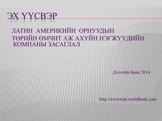ЭХ ҮҮСВЭР 
ЛАТИН АМЕРИКИЙН ОРНУУДЫН 
ТӨРИЙН ӨМЧИТ АЖ АХУЙН НЭГЖҮҮДИЙН 
КОМПАНЫ ЗАСАГЛАЛ 
Дэлхийн Банк 2014 
http://wwwwds.worldbank.com 
 