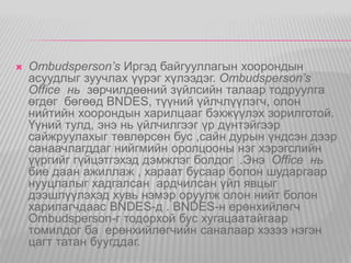  Ombudsperson’s Иргэд байгууллагын хоорондын 
асуудлыг зуучлах үүрэг хүлээдэг. Ombudsperson’s 
Office нь зөрчилдөөний зүйлсийн талаар тодруулга 
өгдөг бөгөөд BNDES, түүний үйлчлүүлэгч, олон 
нийтийн хоорондын харилцааг бэхжүүлэх зорилготой. 
Үүний тулд, энэ нь үйлчилгээг үр дүнтэйгээр 
сайжруулахыг төвлөрсөн бус ,сайн дурын үндсэн дээр 
санаачлагддаг нийгмийн оролцооны нэг хэрэгслийн 
үүргийг гүйцэтгэхэд дэмжлэг болдог .Энэ Office нь 
бие даан ажиллаж , хараат бусаар болон шударгаар 
нууцлалыг хадгалсан ардчилсан үйл явцыг 
дээшлүүлэхэд хувь нэмэр оруулж олон нийт болон 
харилагчдаас BNDES-д . BNDES-н ерөнхийлөгч 
Ombudsperson-г тодорхой бус хугацаатайгаар 
томилдог ба ерөнхийлөгчийн саналаар хэзээ нэгэн 
цагт татан буугддаг. 
 