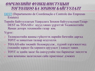 ӨМЧЛӨЛИЙН ФУНКЦ:ИНСТУЦЫН 
ТОГТОЛЦОО БА ЗОХИОН БАЙГУУЛАЛТ 
DEST (Departamento de Coordenação e Controle das Empresas 
Estatais) 
Төрийн Байгууллагын Удирдлага Зохион байгуулалтын Газар- 
DEST нь ТӨААН-г шууд хянах үүрэгтэй Төлөвлөлтийн 
Яаман доторх техникийн газар юм. 
Үүрэг: 
 Төлөвлөлтийн яамны гүйцэтгэх нарийн бичгийн даргад 
ТӨҮГ-н хяналтын талаар мэдээллэх 
 ТӨААН-ийн төсвийг боловсруулж , түүний хэрэгжилтэнд 
(төсвийн зорилт ба хөрөнгө оруулалт ) хяналт тавих 
 ТӨҮГ-н эдийн засаг ба санхүүгийн тоо баримтыг эмхэтгэх 
 мөн компаны засаглалын сайн практикыг дэмжих 
 