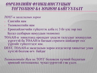 ӨМЧЛӨЛИЙН ФУНКЦ:ИНСТУЦЫН 
ТОГТОЛЦОО БА ЗОХИОН БАЙГУУЛАЛТ 
ТӨҮГ-н засаглалын хороо 
o Сангийн яам 
o Төлөвлөлтийн яам 
o Ерөнхийлөгчийн гүйцэтгэх алба гс 3 бг-улс төр төл 
Бусал салбарын яамуудын төлөөлөл 
ТӨААН-н хяналтанд оролцдог үндсэн талуудыг зохицуулах 
үүрэгтэй ба ТӨААН-н багцын стратеги шийдвэрт гол 
үүргийг гүйцэтгэдэг юм. 
DEST, ТӨААН-н засаглалын хороо нэгдсэнээр хяналтыг улам 
хүчтэй болгож өгч байдаг 
Төлөвлөлтийн Яам нь ТӨҮГ боловсон хүчний бодлогын 
ерөнхий тогтолцоонд чухал үүрэгтэй гэж үздэг. 
 