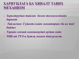 ХАРИУЦЛАГА БА ХЯНАЛТ ТАВИХ 
МЕХАНИЗМ 
 Зорилтуудын тайлан болон төлөвлөлтийн 
баримт 
 Тайлагнах: Гүйцэтгэлийн мониторинг ба ил тод 
байдал 
 Төрийн өмчит компаниудад аудит хийх 
 ТӨК-ий ТУЗ-н бүтэц зохион байгуулалт. 
 