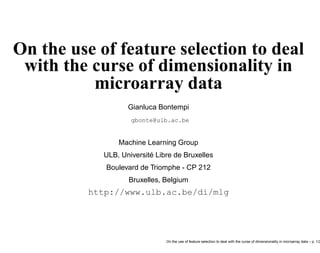On the use of feature selection to deal
with the curse of dimensionality in
microarray data
Gianluca Bontempi
gbonte@ulb.ac.be
Machine Learning Group
ULB, Université Libre de Bruxelles
Boulevard de Triomphe - CP 212
Bruxelles, Belgium
http://www.ulb.ac.be/di/mlg
On the use of feature selection to deal with the curse of dimensionality in microarray data – p. 1/2
 