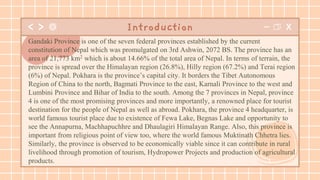 Introduction
Gandaki Province is one of the seven federal provinces established by the current
constitution of Nepal which was promulgated on 3rd Ashwin, 2072 BS. The province has an
area of 21,773 km2 which is about 14.66% of the total area of Nepal. In terms of terrain, the
province is spread over the Himalayan region (26.8%), Hilly region (67.2%) and Terai region
(6%) of Nepal. Pokhara is the province’s capital city. It borders the Tibet Autonomous
Region of China to the north, Bagmati Province to the east, Karnali Province to the west and
Lumbini Province and Bihar of India to the south. Among the 7 provinces in Nepal, province
4 is one of the most promising provinces and more importantly, a renowned place for tourist
destination for the people of Nepal as well as abroad. Pokhara, the province 4 headquarter, is
world famous tourist place due to existence of Fewa Lake, Begnas Lake and opportunity to
see the Annapurna, Machhapuchhre and Dhaulagiri Himalayan Range. Also, this province is
important from religious point of view too, where the world famous Muktinath Chhetra lies.
Similarly, the province is observed to be economically viable since it can contribute in rural
livelihood through promotion of tourism, Hydropower Projects and production of agricultural
products.
 