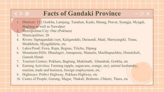 1. Districts: 11 ( Gorkha, Lamjung, Tanahun, Kaski, Manag, Pravat, Syangja, Myagdi,
Baglung as well as Nawalpur
2. Metropolitan City: One (Pokhara)
3. Municipalities: 26
4. Rivers: Saptagandaki (seti, Kaligandaki, Daraundi, Madi, Marsyangdi), Tinau,
Modikhola, Myagdikhola, etc.
5. Lakes/Pond: Fewa, Rupa, Begnas, Tilicho, Dipang
6. Mountains/Hills: Dhaulagiri, Annapurna, Manaslu, Machhapuchhre, Himalchuli,
Ganesh Himal
7. Tourism Centres: Pokhara, Baglung, Muktinath, Ghandruk, Gorkha, etc
8. Earning Activities: Farming (apple, sugarcane, orange, etc), animal husbandry,
tourism, trade and business, foreign employment, etc.
9. Highways: Prithvi Highway, Pokhara Highway, etc
10. Castes of People: Gurung, Magar, Thakali, Brahmin, Chhetri, Tharu, etc
Facts of Gandaki Province
 