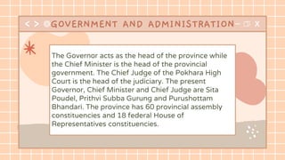 GOVERNMENT AND ADMINISTRATION
The Governor acts as the head of the province while
the Chief Minister is the head of the provincial
government. The Chief Judge of the Pokhara High
Court is the head of the judiciary. The present
Governor, Chief Minister and Chief Judge are Sita
Poudel, Prithvi Subba Gurung and Purushottam
Bhandari. The province has 60 provincial assembly
constituencies and 18 federal House of
Representatives constituencies.
 