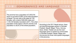 According to the 2011 Nepal census, there
are total 88 languages spoken in Gandaki
Pradesh. Nepali, Magar, Tharu, Gurung,
Darai, Ghale, Thakali, etc are the main
languages which is spoken by communities
in Gandaki Pradesh. Nepali, Magar and
Gurung are the three most spoken languages
in this province.
DEMOGRAPHICS AND LANGUAGE
The province has a population of 2,403,016
which is just about 9.06% of the total population
of Nepal. The sex ratio is 89 males for 100
females, with a total of 948,028 males and
1,144,124 females recorded in 2011. The urban
population of the region is 60.5% and the rural
population is 39.5% of the whole population.
 