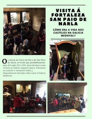 VISITA Á
FORTALEZA
SAN PAIO DE
NARLA
CÓMO ERA A VIDA NOS
CASTELOS NA GALICIA
MEDIEVAL?
Os muros da Torre de Xiá o de San Paio
de Narla, en Friol, que probablemente 
data del siglo XII o XIII, descubrimos como
viviron os nobres naquela época. Entramos
no castelo e visitamos todas a
dependencias facendo unha viaxe á Galicia
medieval.
 