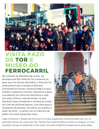 VISITA PAZO
DE TOR E
MUSEO DO
FERROCARRIL
No concello de Monforte de Lemos, na
parroquia de San Xoán de Tor visitamos un
pazo que nos deixou abraiados, o Pazo de Tor
onde parece que o tempo se detivera.
Convertido en museo, conserva todos os seus
mobles e aparellos orixinais. Paseamos o pazo
e puidemos ver como era realmente a vida
nun pazo. Vimos a sala de armas, na que
destacan dúas armaduras e numerosas armas
de lume de distintas épocas. Una litera para o
transporte de persoas. Os salóns, os cuartos, o
salón de billar... o xardín con un labirinto de
pedra. Foi unha estupenda visita.
Logo visitamos o Museo de Ferrocarril no que quedamos impresionados por ver os
enormes trenes tan cerca de nos. Tamén hai material bélico como un tanque, un tren
no patio no que se pode dar unha volta. Foi unha magnífica experiencia para todos.
 