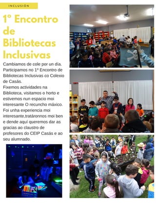 1º Encontro
de
Bibliotecas
Inclusivas
I N C L U S I Ó N
Cambiamos de cole por un día.
Participamos no 1º Encontro de
Bibliotecas Inclusivas co Colexio
de Casás.
Fixemos actividades na
Biblioteca, visitamos o horto e
estivemos nun espacio moi
interesante O recuncho máxico.
Foi unha experiencia moi
interesante,tratáronnos moi ben
e dende aquí queremos dar as
gracias ao claustro de
profesores do CEIP Casás e ao
seu alumnado.
 