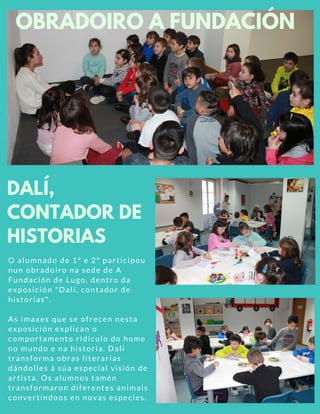 O alumnado de 1º e 2º participou
nun obradoiro na sede de A
Fundación de Lugo, dentro da
exposición "Dalí, contador de
historias".
As imaxes que se ofrecen nesta
exposición explican o
comportamento ridículo do home
no mundo e na historia. Dalí
transforma obras literarias
dándolles á súa especial visión de
artista. Os alumnos tamén
transformaron diferentes animais
convertíndoos en novas especies.
DALÍ,
CONTADOR DE
HISTORIAS
OBRADOIRO A FUNDACIÓN
 