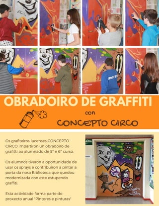 OBRADOIRO DE GRAFFITI
Os grafiteiros lucenses CONCEPTO
CIRCO impartiron un obradoiro de
grafitti ao alumnado de 5º e 6º curso. 
Os alumnos tiveron a oportunidade de
usar os sprays e contribuíron a pintar a
porta da nosa Biblioteca que quedou
modernizada con este estupendo
graffiti.
Esta actividade forma parte do
proxecto anual "Pintores e pinturas"
CONCEPTO CIRCO
con
 
