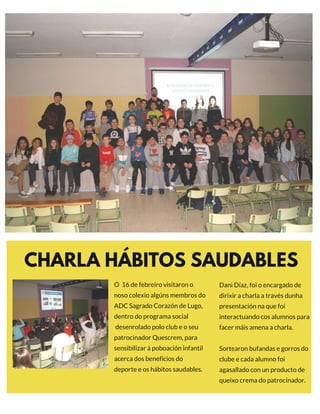 CHARLA HÁBITOS SAUDABLES
O  16 de febreiro visitaron o
noso colexio algúns membros do
ADC Sagrado Corazón de Lugo,
dentro do programa social
 desenrolado polo club e o seu
patrocinador Quescrem, para
sensibilizar á poboación infantil
acerca dos beneficios do
deporte e os hábitos saudables.
EXCLUSIVE
Dani Díaz, foi o encargado de
dirixir a charla a través dunha
presentación na que foi
interactuando cos alumnos para
facer máis amena a charla.
Sortearon bufandas e gorros do
clube e cada alumno foi
agasallado con un producto de
queixo crema do patrocinador.
 