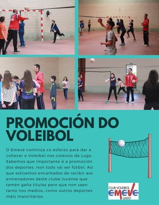 PROMOCIÓN DO
VOLEIBOL
O Emevé continúa co esforzo para dar a
coñecer o Voleibol nos colexios de Lugo.
Sabemos que importante é a promoción
dos deportes, non todo vai ser fútbol. Así
que estivemos encantados de recibir aos
entrenadores deste clube lucense que
tamén gaña títulos pero que non saen
tanto nos medios, como outros deportes
máis maioritarios.
 