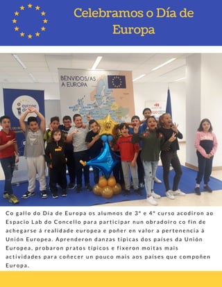 C o g a l l o d o D í a d e E u r o p a o s a l u m n o s d e 3 º e 4 º c u r s o a c o d i r o n a o
E s p a c i o L a b d o C o n c e l l o p a r a p a r t i c i p a r n u n o b r a d o i r o c o f i n d e
a c h e g a r s e á r e a l i d a d e e u r o p e a e p o ñ e r e n v a l o r a p e r t e n e n c i a á
U n i ó n E u r o p e a . A p r e n d e r o n d a n z a s t í p i c a s d o s p a í s e s d a U n i ó n
E u r o p e a , p r o b a r o n p r a t o s t í p i c o s e f i x e r o n m o i t a s m a i s
a c t i v i d a d e s p a r a c o ñ e c e r u n p o u c o m a i s a o s p a í s e s q u e c o m p o ñ e n
E u r o p a .  
Celebramos o Día de
Europa
 