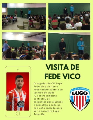 VISITA DE
FEDE VICO
O xogador do CD Lugo
Fede Vico visitou o
noso centro xunto a un
técnico do clube.
 O centrocampista
contestou as
preguntas dos alumnos
e agasallou a cada un
con unha entrada para
ver o encontro Lugo -
Tenerife.
 