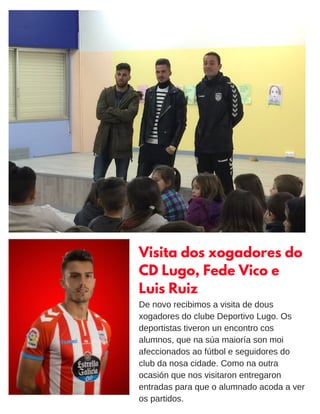 Visita dos xogadores do
CD Lugo, Fede Vico e
Luis Ruiz
De novo recibimos a visita de dous
xogadores do clube Deportivo Lugo. Os
deportistas tiveron un encontro cos
alumnos, que na súa maioría son moi
afeccionados ao fútbol e seguidores do
club da nosa cidade. Como na outra
ocasión que nos visitaron entregaron
entradas para que o alumnado acoda a ver
os partidos.
 