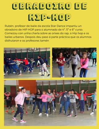 Rubén, profesor de baile da escola Star Dance impartiu un
obradoiro de HIP HOP para o alumnado de 4º, 5º e 6º curso.
Comezou con unha charla sobre as orixes do rap, o Hip hop e os
bailes urbanos. Despois deu paso á parte práctica que os alumnos
disfrutaron e os profesores tamén 
Obradoiro de
hip-hop
 