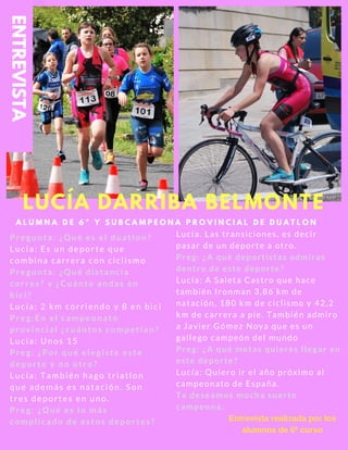 A L U M N A D E 6 º Y S U B C A M P E O N A P R O V I N C I A L D E D U A T L O N
Pregunta: ¿Qué es el duatlon?
Lucía: Es un deporte que
combina carrera con ciclismo
Pregunta: ¿Qué distancia
corres? y ¿Cuánto andas en
bici?
Lucía: 2 km corriendo y 8 en bici
Preg:En el campeonato
provincial ¿cuántos competían?
Lucía: Unos 15
Preg: ¿Por qué elegiste este
deporte y no otro?
Lucía: También hago triatlon
que además es natación. Son
tres deportes en uno.
Preg: ¿Qué es lo más
complicado de estos deportes?
Lucía. Las transiciones, es decir
pasar de un deporte a otro.
Preg: ¿A qué deportistas admiras
dentro de este deporte?
Lucía: A Saleta Castro que hace
también Ironman 3,86 km de
natación, 180 km de ciclismo y 42,2
km de carrera a pie. También admiro
a Javier Gómez Noya que es un
gallego campeón del mundo
Preg: ¿A qué metas quieres llegar en
este deporte?
Lucía: Quiero ir el año próximo al
campeonato de España.
Te deseamos mucha suerte
campeona.
Entrevista realizada por los
alumnos de 6º curso
LUCÍA DARRIBA BELMONTE
ENTREVISTA
 