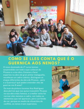 COMO SE LLES CONTA QUE É O
GUERNICA AOS NENOS?
O noso alumnado de 2º curso tennos
sorprendido con todo o que coñecen de
Picasso e a súa obra. Estanse a facer
expertos na obra do gran pintor malagueño,
recoñecen un cadro cubista, distinguen as
etapas diferentes da obra de Picasso... pero
e o Guernica? qué poden entender eles de
guerras con 8 anos?
Da man da pintora lucense Ana Rodriguez
descubriron que nos quixo transmitir Picasso
na súa obra máis famosa, e o mellor xeito foi
recrear eles mesmos o cadro, con todos os
elementos que nel aparecen, pero cun fondo
de cor, porque en medio de situacións de
conflito, os nenos traen esperanza.
 