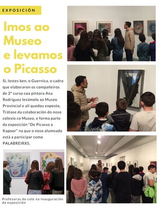 Si, lestes ben, o Guernica, o cadro
que elaboraron os compañeiros
de 2º curso coa pintora Ana
Rodríguez levámolo ao Museo
Provincial e alí quedou exposto,
Trátase da colaboración do noso
colexio co Museo, e forma parte
da exposición "De Picasso a
Kapoor" na que o noso alumnado
está a participar como
PALABREIRXS.  
Imos ao
Museo
e levamos
o Picasso
E X P O S I C I Ó N
Profesoras do cole na inauguración
da exposición
 