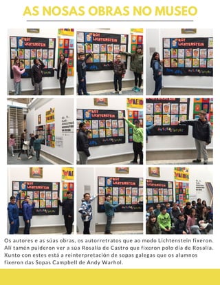AS NOSAS OBRAS NO MUSEO
Os autores e as súas obras, os autorretratos que ao modo Lichtenstein fixeron.
Alí tamén puideron ver a súa Rosalía de Castro que fixeron polo día de Rosalía.
Xunto con estes está a reinterpretación de sopas galegas que os alumnos
fixeron das Sopas Campbell de Andy Warhol.
 