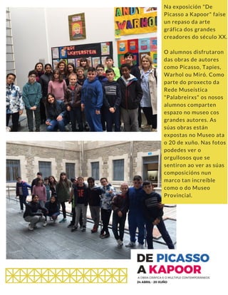 Na exposición "De
Picasso a Kapoor" faise
un repaso da arte
gráfica dos grandes
creadores do século XX.
O alumnos disfrutaron
das obras de autores
como Picasso, Tapies,
Warhol ou Miró. Como
parte do proxecto da
Rede Museística
"Palabreirxs" os nosos
alumnos comparten
espazo no museo cos
grandes autores. As
súas obras están
expostas no Museo ata
o 20 de xuño. Nas fotos
podedes ver o
orgullosos que se
sentiron ao ver as súas
composicións nun
marco tan increíble
como o do Museo
Provincial.
 