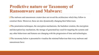 Predictive nature or Taxonomy of
Ransomware and Malware:
The malware and ransomware creator does not reveal the architecture which they follow to
construct them. Moreover, these are also dynamically changing their behaviours.
The penetration techniques, the encryption mechanisms, the backdoor creation, the encryption
and decryption key mechanism, the storage of generated key used for targeting the systems and
any other behaviours and features are changing with the progression of time and technologies.
The taxonomy below is presented to visualise the minimal behaviour that every malware and
ransomware have:
 