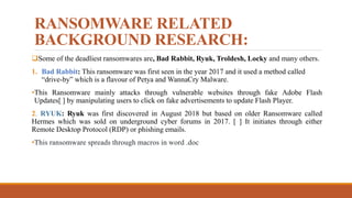 RANSOMWARE RELATED
BACKGROUND RESEARCH:
Some of the deadliest ransomwares are, Bad Rabbit, Ryuk, Troldesh, Locky and many others.
1. Bad Rabbit: This ransomware was first seen in the year 2017 and it used a method called
“drive-by” which is a flavour of Petya and WannaCry Malware.
•This Ransomware mainly attacks through vulnerable websites through fake Adobe Flash
Updates[ ] by manipulating users to click on fake advertisements to update Flash Player.
2. RYUK: Ryuk was first discovered in August 2018 but based on older Ransomware called
Hermes which was sold on underground cyber forums in 2017. [ ] It initiates through either
Remote Desktop Protocol (RDP) or phishing emails.
•This ransomware spreads through macros in word .doc
 