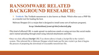 RANSOMWARE RELATED
BACKGROUND RESEARCH:
3. Troldesh: The Troldesh ransomware is also known as Shade. Which often uses a PHP file
as a transfer tool for loading the host.
Malware Dropper (It is a trojan that is designed to install some sort of malware program).
hxxp://doolaekhun[.]com/cgi-bin/[redacted].php
•This kind of affected URL is made spread via malicious emails or using services like social media
and it started spreading through email using infected attachments and links.
•Once we click affected Jscript URL’S as shown above it loads a Jscript file to the victim’s
system. This infected file is Malware Dropper which loads jsp file into victim’s pc then it begins
the process of preparing the download of executable ransomware file.
 