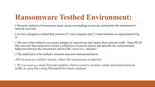Ransomware Testbed Environment:
 Dynamic analysis of ransomware needs secure surroundings to execute and monitor the ransomware’s
network activities.
 we have designed a testbed that consists of 2 real computers and 2 virtual machines as represented in Fig.
()
 The aim of this testbed is to execute samples of ransomware and capture their network traffic. These PCAP
files area unit then analysed to extract a collection of network options that describe the communication
behaviour between the ransomware and its C&C server (i.e., attacker)
 The small print of the testbed’s elements area unit summarized below:
PC1 is used as a victim’s system, where the ransomware is injected.
 PC 2 is used as a main Firewall machine which is used to monitor watch and record network
traffic in .pcap files using Wireshark for future analysis.
 