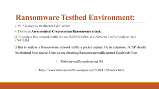 Ransomware Testbed Environment:
 PC 3 is used as an attacker C&C server.
 This is an Asymmetrical Cryptosystem Ransomware attack.
 To analyse this network traffic we use WIRESHARK as a Network Traffic Analyser Tool
(NAT).[6]
 But to analyse a Ransomware network traffic a packet capture file in extension. PCAP should
be obtained from source. Here we are obtaining Ransomware traffic named GandCrab from
• Malware-traffic-analysis.net [8].
• https://www.malware-traffic-analysis.net/2018/11/02/index.html.
 