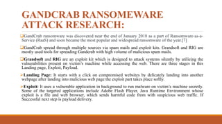 GANDCRAB RANSOMEWARE
ATTACK RESEARCH:
GandCrab ransomware was discovered near the end of January 2018 as a part of Ransomware-as-a-
Service (RaaS) and soon became the most popular and widespread ransomware of the year.[7]
GandCrab spread through multiple sources via spam mails and exploit kits. Grandsoft and RIG are
mostly used tools for spreading Gandcrab with high volume of malicious spam mails.
Grandsoft and RIG are an exploit kit which is designed to attack systems silently by utilizing the
vulnerabilities present on victim’s machine while accessing the web. There are three stages in this
Landing page, Exploit, Payload.
Landing Page: It starts with a click on compromised websites by delicately landing into another
webpage after landing into malicious web page the exploit part takes place softly.
Exploit: It uses a vulnerable application in background to run malware on victim’s machine secretly.
Some of the targeted applications include Adobe Flash Player, Java Runtime Environment whose
exploit is a file and web browser, which sends harmful code from with suspicious web traffic. If
Successful next step is payload delivery.
 