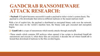 GANDCRAB RANSOMEWARE
ATTACK RESEARCH:
Payload: If Exploit becomes successful it sends a payload to infect victim’s system (host). The
payload is a file downloader that retrieves different malware or the meant malware itself.
With a lot of exploit kits, the payload is distributed as encrypted binary code over the network,
which then once on the victim’s machine host, the binary code gets executed and encryption
begins.
 GandCrab is a type of ransomware which mostly attacks through emails.[7]
• These emails which contains ZIP archives when opened it has scripts to download GandCrab
ransomware and execute it, when these files are executed, it decodes the url where GandCrab is
hosted then download of malware to the files on disk begins.
 