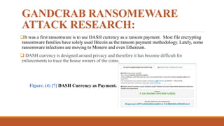 GANDCRAB RANSOMEWARE
ATTACK RESEARCH:
It was a first ransomware is to use DASH currency as a ransom payment. Most file encrypting
ransomware families have solely used Bitcoin as the ransom payment methodology. Lately, some
ransomware infections are moving to Monero and even Ethereum.
 DASH currency is designed around privacy and therefore it has become difficult for
enforcements to trace the house owners of the coins.
Figure. (4) [7] DASH Currency as Payment.
 