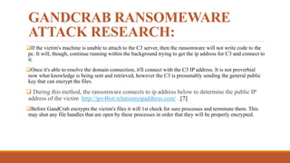 GANDCRAB RANSOMEWARE
ATTACK RESEARCH:
If the victim's machine is unable to attach to the C3 server, then the ransomware will not write code to the
pc. It will, though, continue running within the background trying to get the ip address for C3 and connect to
it.
Once it's able to resolve the domain connection, it'll connect with the C3 IP address. It is not proverbial
now what knowledge is being sent and retrieved, however the C3 is presumably sending the general public
key that can encrypt the files.
 During this method, the ransomware connects to ip address below to determine the public IP
address of the victim http://ipv4bot.whatismyipaddress.com/ .[7]
Before GandCrab encrypts the victim's files it will 1st check for sure processes and terminate them. This
may shut any file handles that are open by these processes in order that they will be properly encrypted.
 