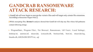 GANDCRAB RANSOMEWARE
ATTACK RESEARCH:
 GandCrab will now begin to encrypt the victim's files and will target only certain file extensions.
According to Researcher Pepper Potts [].
While encrypting files, Kremez's analysis showed that GandCrab will skip any files whose full pathname
contain following strings:
 ProgramData, Program Files, Tor Browser, Ransomware, All Users, Local Settings,
desktop.ini, autorun.inf, ntuser.dat, iconcache.db, bootsect.bak, boot.ini, ntuser.dat.log,
thumbs.db, GDCB-DECRYPT.txt, .sql
 