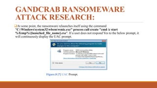 GANDCRAB RANSOMEWARE
ATTACK RESEARCH:
At some point, the ransomware relaunches itself using the command
"C:Windowssystem32wbemwmic.exe" process call create "cmd /c start
%Temp%[launched_file_name].exe". If a user does not respond Yes to the below prompt, it
will continuously display the UAC prompt.
Figure.8 [7] UAC Prompt.
 